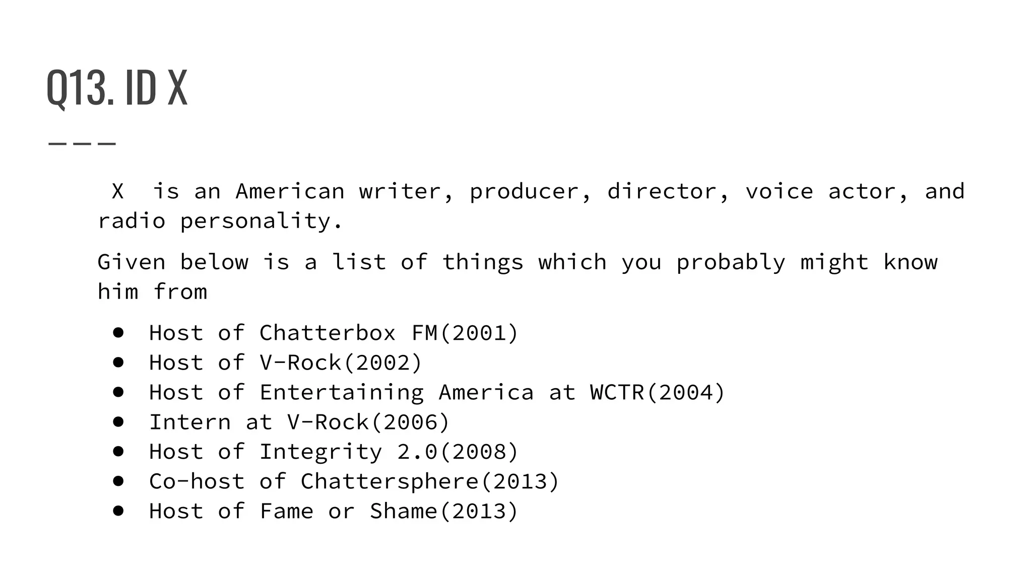 Q13. ID X
X is an American writer, producer, director, voice actor, and
radio personality.
Given below is a list of things which you probably might know
him from
● Host of Chatterbox FM(2001)
● Host of V-Rock(2002)
● Host of Entertaining America at WCTR(2004)
● Intern at V-Rock(2006)
● Host of Integrity 2.0(2008)
● Co-host of Chattersphere(2013)
● Host of Fame or Shame(2013)
 