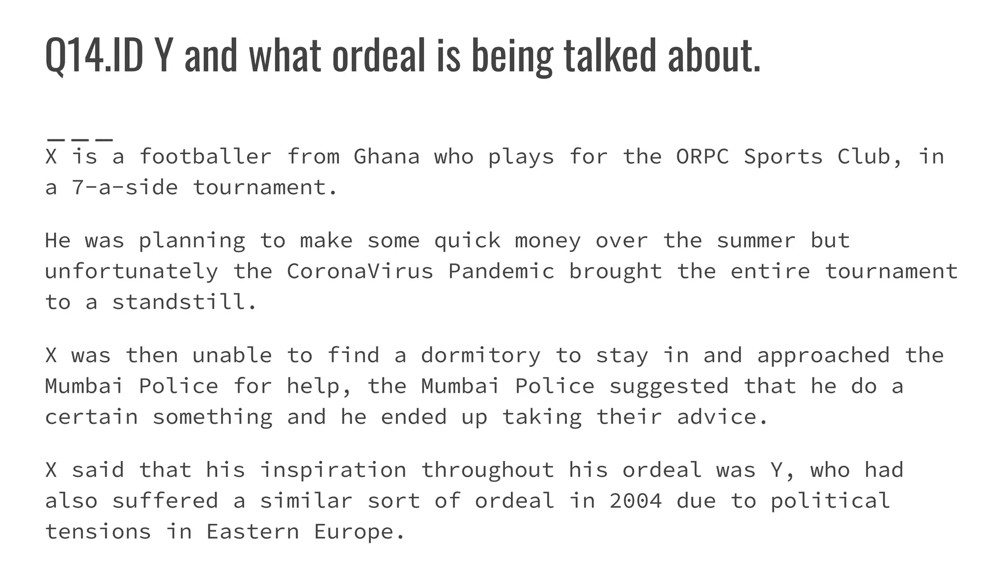 Q14.ID Y and what ordeal is being talked about.
X is a footballer from Ghana who plays for the ORPC Sports Club, in
a 7-a-side tournament.
He was planning to make some quick money over the summer but
unfortunately the CoronaVirus Pandemic brought the entire tournament
to a standstill.
X was then unable to find a dormitory to stay in and approached the
Mumbai Police for help, the Mumbai Police suggested that he do a
certain something and he ended up taking their advice.
X said that his inspiration throughout his ordeal was Y, who had
also suffered a similar sort of ordeal in 2004 due to political
tensions in Eastern Europe.
 