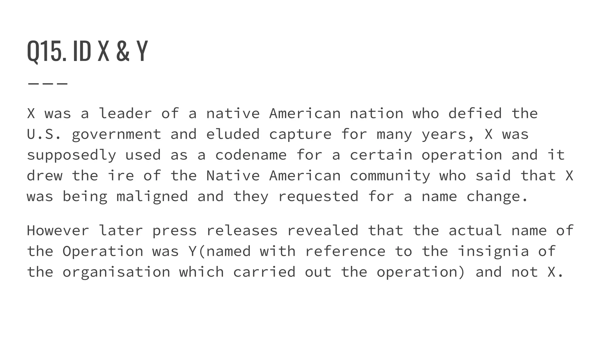 Q15. ID X & Y
X was a leader of a native American nation who defied the
U.S. government and eluded capture for many years, X was
supposedly used as a codename for a certain operation and it
drew the ire of the Native American community who said that X
was being maligned and they requested for a name change.
However later press releases revealed that the actual name of
the Operation was Y(named with reference to the insignia of
the organisation which carried out the operation) and not X.
 