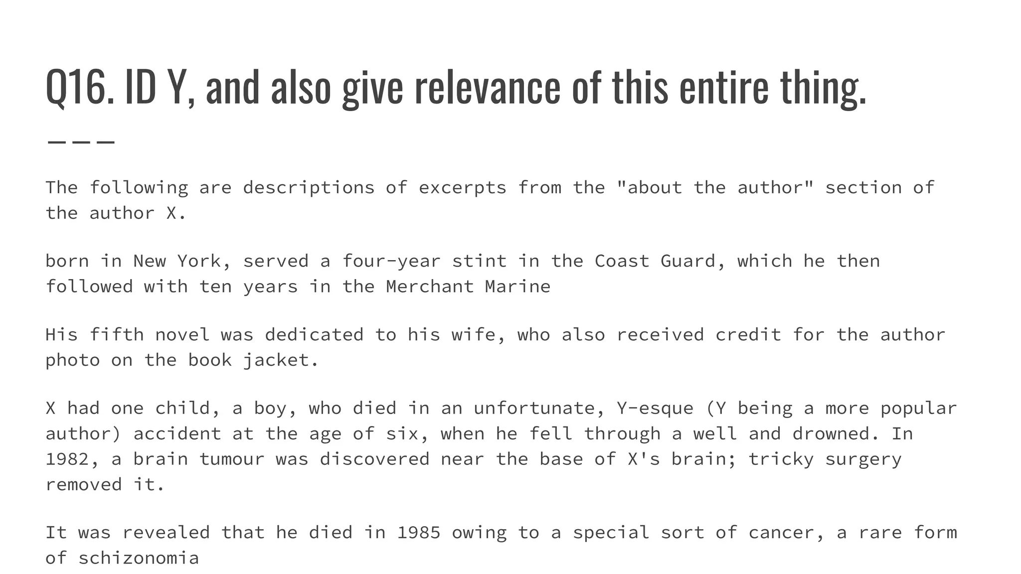 Q16. ID Y, and also give relevance of this entire thing.
The following are descriptions of excerpts from the "about the author" section of
the author X.
born in New York, served a four-year stint in the Coast Guard, which he then
followed with ten years in the Merchant Marine
His fifth novel was dedicated to his wife, who also received credit for the author
photo on the book jacket.
X had one child, a boy, who died in an unfortunate, Y-esque (Y being a more popular
author) accident at the age of six, when he fell through a well and drowned. In
1982, a brain tumour was discovered near the base of X's brain; tricky surgery
removed it.
It was revealed that he died in 1985 owing to a special sort of cancer, a rare form
of schizonomia
 