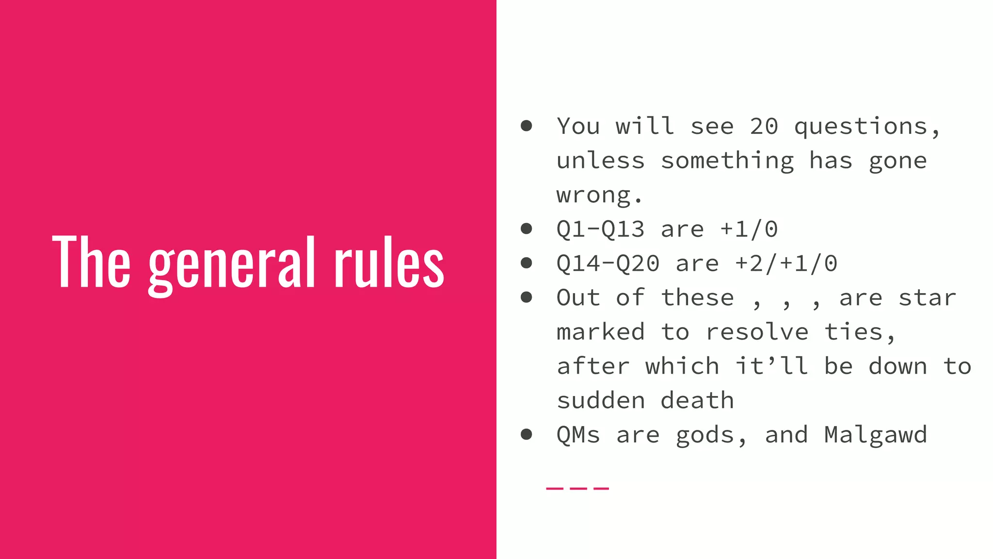 The general rules
● You will see 20 questions,
unless something has gone
wrong.
● Q1-Q13 are +1/0
● Q14-Q20 are +2/+1/0
● Out of these , , , are star
marked to resolve ties,
after which it’ll be down to
sudden death
● QMs are gods, and Malgawd
 