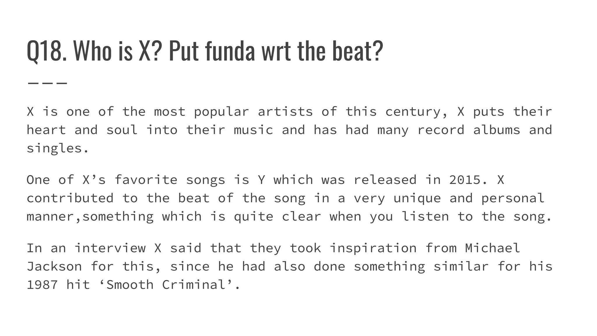 Q18. Who is X? Put funda wrt the beat?
X is one of the most popular artists of this century, X puts their
heart and soul into their music and has had many record albums and
singles.
One of X’s favorite songs is Y which was released in 2015. X
contributed to the beat of the song in a very unique and personal
manner,something which is quite clear when you listen to the song.
In an interview X said that they took inspiration from Michael
Jackson for this, since he had also done something similar for his
1987 hit ‘Smooth Criminal’.
 