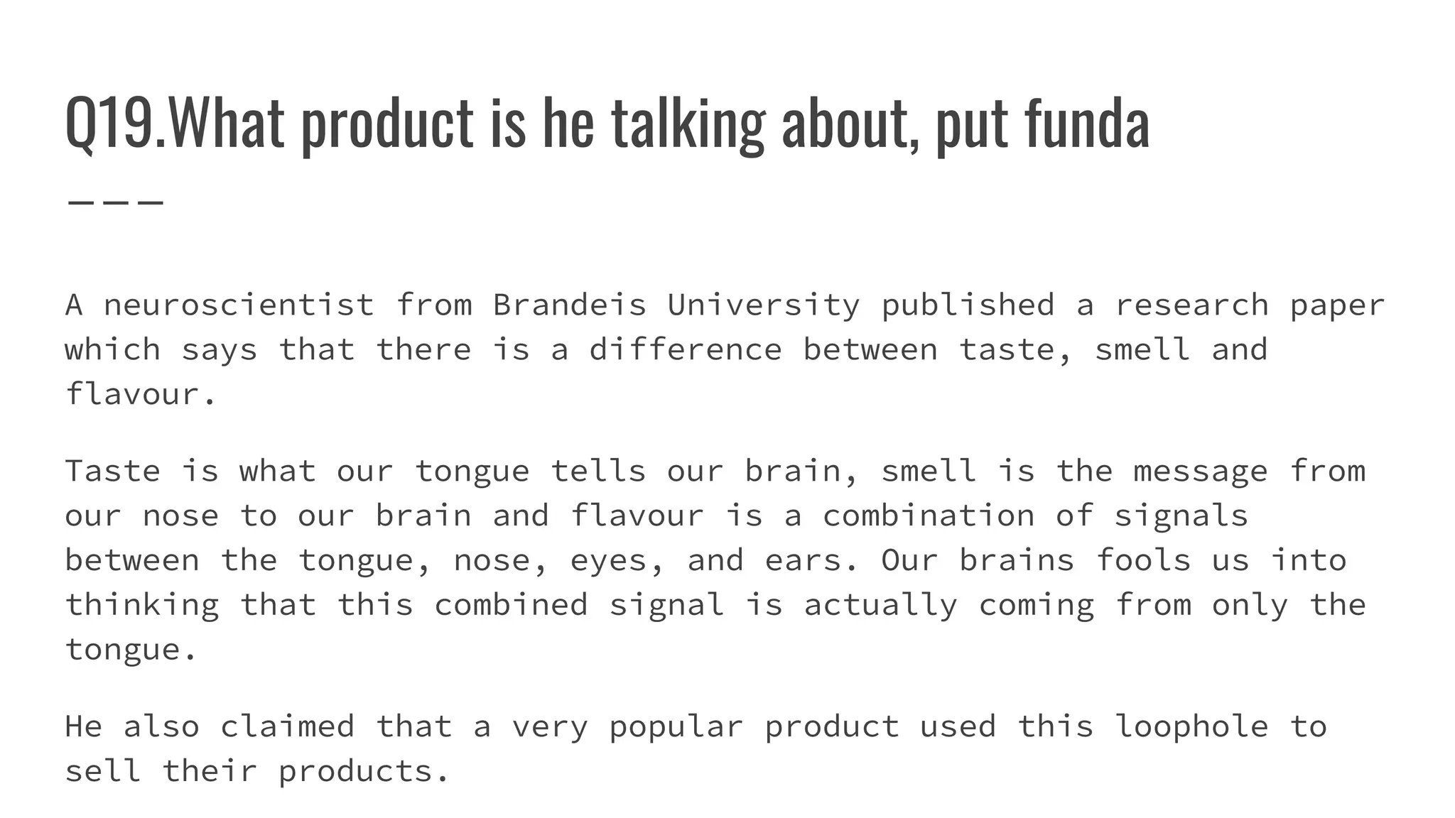Q19.What product is he talking about, put funda
A neuroscientist from Brandeis University published a research paper
which says that there is a difference between taste, smell and
flavour.
Taste is what our tongue tells our brain, smell is the message from
our nose to our brain and flavour is a combination of signals
between the tongue, nose, eyes, and ears. Our brains fools us into
thinking that this combined signal is actually coming from only the
tongue.
He also claimed that a very popular product used this loophole to
sell their products.
 