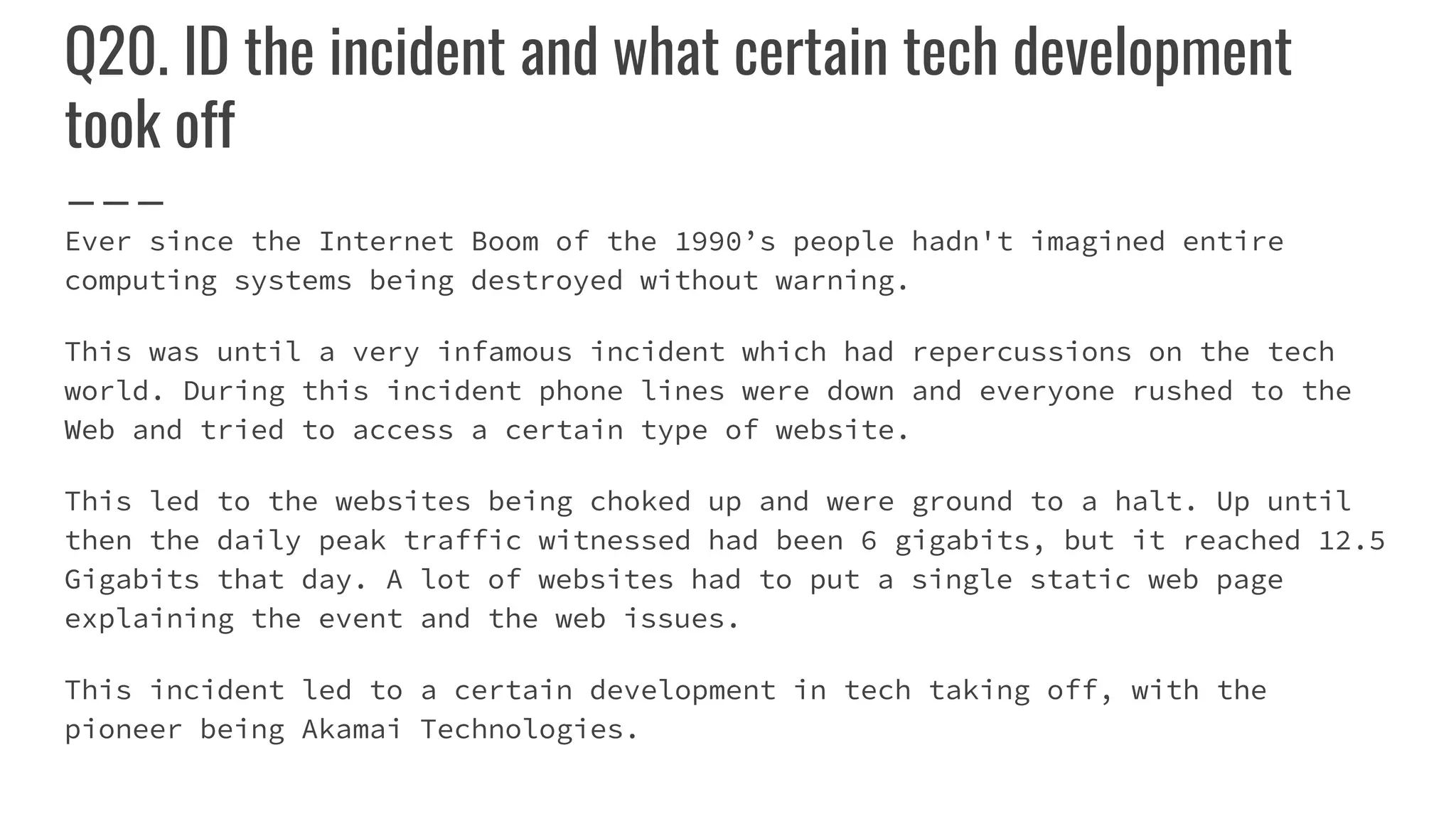 Q20. ID the incident and what certain tech development
took off
Ever since the Internet Boom of the 1990’s people hadn't imagined entire
computing systems being destroyed without warning.
This was until a very infamous incident which had repercussions on the tech
world. During this incident phone lines were down and everyone rushed to the
Web and tried to access a certain type of website.
This led to the websites being choked up and were ground to a halt. Up until
then the daily peak traffic witnessed had been 6 gigabits, but it reached 12.5
Gigabits that day. A lot of websites had to put a single static web page
explaining the event and the web issues.
This incident led to a certain development in tech taking off, with the
pioneer being Akamai Technologies.
 