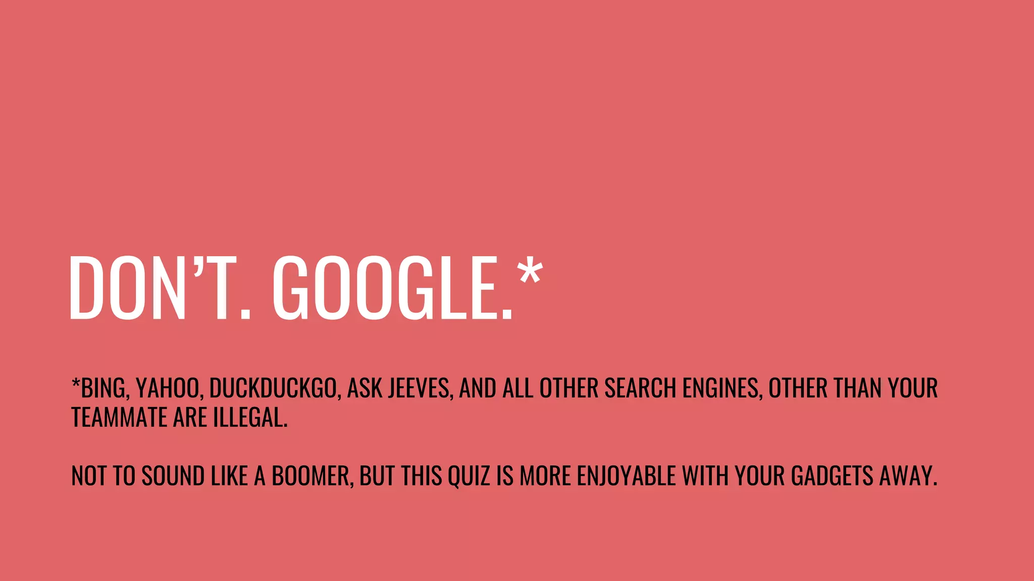 DON’T. GOOGLE.*
*BING, YAHOO, DUCKDUCKGO, ASK JEEVES, AND ALL OTHER SEARCH ENGINES, OTHER THAN YOUR
TEAMMATE ARE ILLEGAL.
NOT TO SOUND LIKE A BOOMER, BUT THIS QUIZ IS MORE ENJOYABLE WITH YOUR GADGETS AWAY.
 
