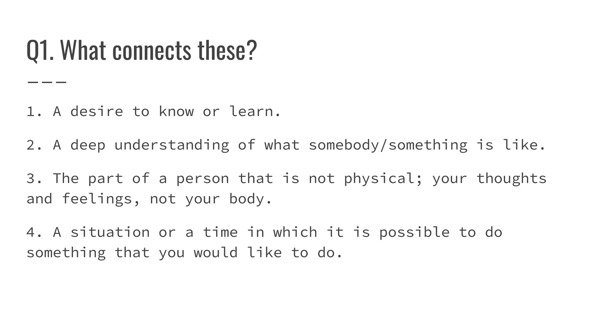 Q1. What connects these?
1. A desire to know or learn.
2. A deep understanding of what somebody/something is like.
3. The part of a person that is not physical; your thoughts
and feelings, not your body.
4. A situation or a time in which it is possible to do
something that you would like to do.
 