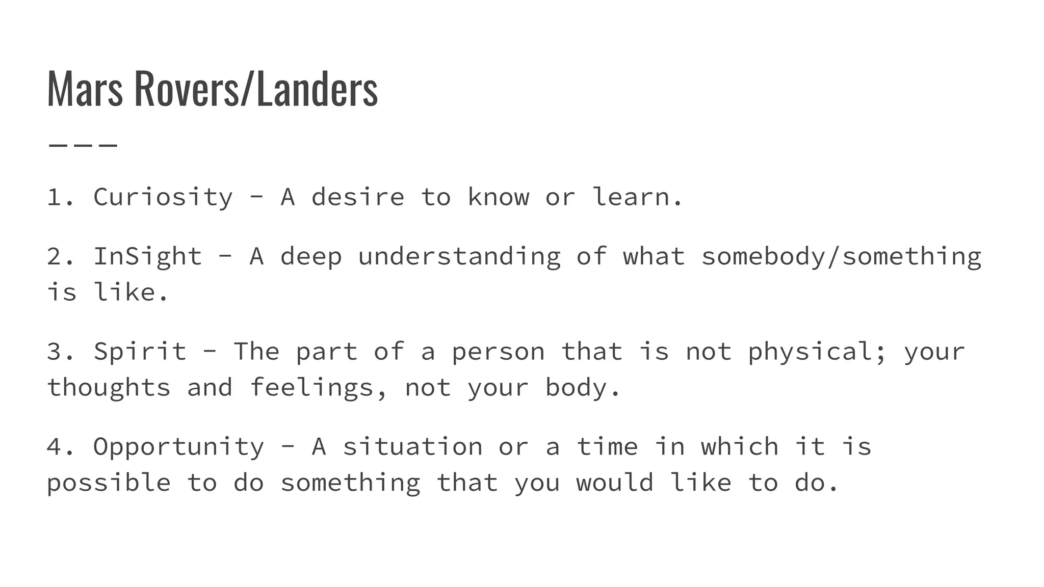 Mars Rovers/Landers
1. Curiosity - A desire to know or learn.
2. InSight - A deep understanding of what somebody/something
is like.
3. Spirit - The part of a person that is not physical; your
thoughts and feelings, not your body.
4. Opportunity - A situation or a time in which it is
possible to do something that you would like to do.
 