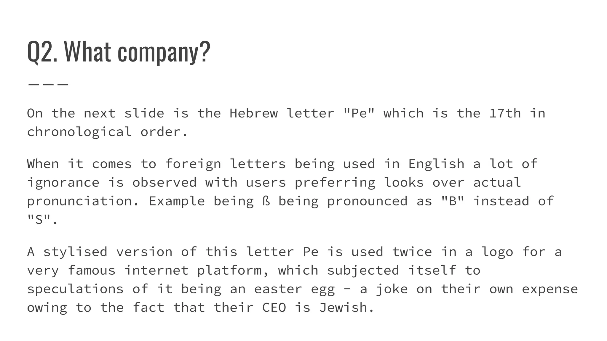 Q2. What company?
On the next slide is the Hebrew letter "Pe" which is the 17th in
chronological order.
When it comes to foreign letters being used in English a lot of
ignorance is observed with users preferring looks over actual
pronunciation. Example being ß being pronounced as "B" instead of
"S".
A stylised version of this letter Pe is used twice in a logo for a
very famous internet platform, which subjected itself to
speculations of it being an easter egg - a joke on their own expense
owing to the fact that their CEO is Jewish.
 