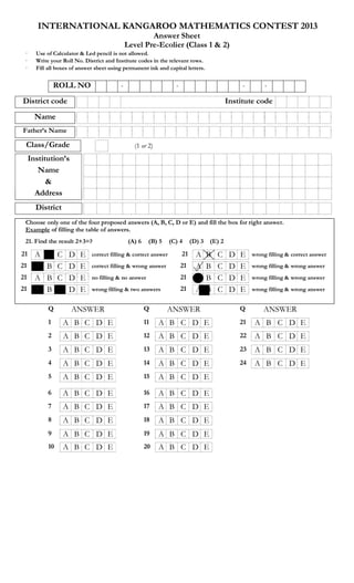 INTERNATIONAL KANGAROO MATHEMATICS CONTEST 2013
Answer Sheet
Level Pre-Ecolier (Class 1 & 2)
· Use of Calculator & Led pencil is not allowed.
· Write your Roll No. District and Institute codes in the relevant rows.
· Fill all boxes of answer sheet using permanent ink and capital letters.
ROLL NO - - - -
District code Institute code
Name
Father’s Name
Class/Grade (1 or 2)
Institution’s
Name
&
Address
District
(
Choose only one of the four proposed answers (A, B, C, D or E) and fill the box for right answer.
Example of filling the table of answers.
21. Find the result 2+3=? (A) 6 (B) 5 (C) 4 (D) 3 (E) 2
21 A B C D E correct filling & correct answer 21 A B C D E wrong filling & correct answer
21 A B C D E correct filling & wrong answer 21 A B C D E wrong filling & wrong answer
21 A B C D E no filling & no answer 21 A B C D E wrong filling & wrong answer
21 A B C D E wrong filling & two answers 21 A B C D E wrong filling & wrong answer
Q ANSWER Q ANSWER Q ANSWER
1 A B C D E 11 A B C D E 21 A B C D E
2 A B C D E 12 A B C D E 22 A B C D E
3 A B C D E 13 A B C D E 23 A B C D E
4 A B C D E 14 A B C D E 24 A B C D E
5 A B C D E 15 A B C D E
6 A B C D E 16 A B C D E
7 A B C D E 17 A B C D E
8 A B C D E 18 A B C D E
9 A B C D E 19 A B C D E
10 A B C D E 20 A B C D E
 
