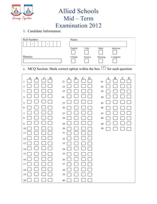 Allied Schools
                               Mid – Term
                             Examination 2012
1. Candidate Information:

Roll Number:                            Name:
         _           _

                                        English       Urdu   Math          Islamiyat


District:                               S.Study   Science    Drawing       Computer




2.   MCQ Section: Mark correct option within the box                   for each question

     A       B   C       D          A       B     C      D             A     B         C   D
1                              21                              41
2                              22                              42
3                              23                              43

4                              24                              44

5                              25                              45
6                              26                              46

7                              27                              47
8                              28                              48

9                              29                              49
10                             30                              50
11                             31

12                             32
13                             33

14                             34
15                             35

16                             36
17                             37

18                             38
19                             39

20                             40
 
