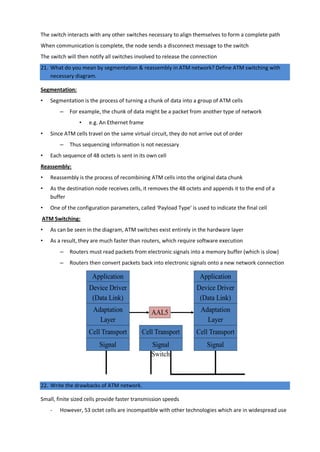 The switch interacts with any other switches necessary to align themselves to form a complete path
When communication is complete, the node sends a disconnect message to the switch
The switch will then notify all switches involved to release the connection
21. What do you mean by segmentation & reassembly in ATM network? Define ATM switching with
necessary diagram.
Segmentation:
• Segmentation is the process of turning a chunk of data into a group of ATM cells
– For example, the chunk of data might be a packet from another type of network
• e.g. An Ethernet frame
• Since ATM cells travel on the same virtual circuit, they do not arrive out of order
– Thus sequencing information is not necessary
• Each sequence of 48 octets is sent in its own cell
Reassembly:
• Reassembly is the process of recombining ATM cells into the original data chunk
• As the destination node receives cells, it removes the 48 octets and appends it to the end of a
buffer
• One of the configuration parameters, called ‘Payload Type’ is used to indicate the final cell
ATM Switching:
• As can be seen in the diagram, ATM switches exist entirely in the hardware layer
• As a result, they are much faster than routers, which require software execution
– Routers must read packets from electronic signals into a memory buffer (which is slow)
– Routers then convert packets back into electronic signals onto a new network connection
22. Write the drawbacks of ATM network.
Small, finite sized cells provide faster transmission speeds
- However, 53 octet cells are incompatible with other technologies which are in widespread use
 