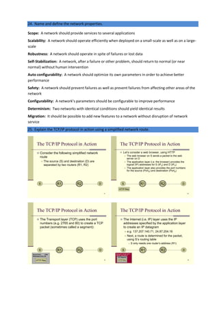 24. Name and define the network properties.
Scope: A network should provide services to several applications
Scalability: A network should operate efficiently when deployed on a small-scale as well as on a large-
scale
Robustness: A network should operate in spite of failures or lost data
Self-Stabilization: A network, after a failure or other problem, should return to normal (or near
normal) without human intervention
Auto configurability: A network should optimize its own parameters in order to achieve better
performance
Safety: A network should prevent failures as well as prevent failures from affecting other areas of the
network
Configurability: A network’s parameters should be configurable to improve performance
Determinism: Two networks with identical conditions should yield identical results
Migration: It should be possible to add new features to a network without disruption of network
service
25. Explain the TCP/IP protocol in action using a simplified network route.
The TCP/IP Protocol in Action
 Consider the following simplified network
route
 The source (S) and destination (D) are
separated by two routers (R1, R2)
S DR1 R2
51
The TCP/IP Protocol in Action
 Let’s consider a web browser, using HTTP
 The web browser on S sends a packet to the web
server on D
 The application layer (i.e. the browser) provides the
logical (IP) addresses for S (IPS) and D (IPD)
 The application layer also provides the port numbers
for the source (PortS) and destination (PortD)
S DR1 R2
HTTP Req
52
The TCP/IP Protocol in Action
 The Transport layer (TCP) uses the port
numbers (e.g. 2765 and 80) to create a TCP
packet (sometimes called a segment):
S DR1 R2
Source Port: 2765
Destination Port: 80
HTTP Req 53
Source IP: 137.207.140.71
Dest IP: 24.87.204.16
The TCP/IP Protocol in Action
 The Internet (i.e. IP) layer uses the IP
addresses specified by the application layer
to create an IP datagram
 e.g. 137.207.140.71, 24.87.204.16
 Next, a route is determined for the packet,
using S’s routing table
 S only needs one router’s address (R1)
S DR1 R2
TCP Segment
HTTP Req 54
 