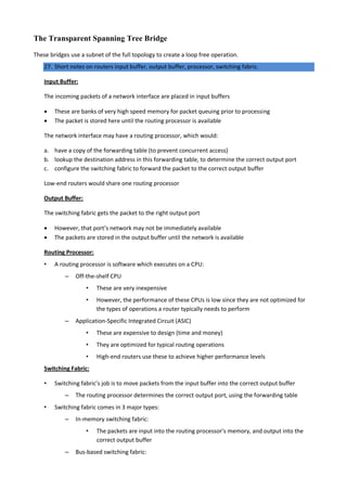 The Transparent Spanning Tree Bridge
These bridges use a subnet of the full topology to create a loop free operation.
27. Short notes on routers input buffer, output buffer, processor, switching fabric.
Input Buffer:
The incoming packets of a network interface are placed in input buffers
 These are banks of very high speed memory for packet queuing prior to processing
 The packet is stored here until the routing processor is available
The network interface may have a routing processor, which would:
a. have a copy of the forwarding table (to prevent concurrent access)
b. lookup the destination address in this forwarding table, to determine the correct output port
c. configure the switching fabric to forward the packet to the correct output buffer
Low-end routers would share one routing processor
Output Buffer:
The switching fabric gets the packet to the right output port
 However, that port’s network may not be immediately available
 The packets are stored in the output buffer until the network is available
Routing Processor:
• A routing processor is software which executes on a CPU:
– Off-the-shelf CPU
• These are very inexpensive
• However, the performance of these CPUs is low since they are not optimized for
the types of operations a router typically needs to perform
– Application-Specific Integrated Circuit (ASIC)
• These are expensive to design (time and money)
• They are optimized for typical routing operations
• High-end routers use these to achieve higher performance levels
Switching Fabric:
• Switching fabric’s job is to move packets from the input buffer into the correct output buffer
– The routing processor determines the correct output port, using the forwarding table
• Switching fabric comes in 3 major types:
– In-memory switching fabric:
• The packets are input into the routing processor’s memory, and output into the
correct output buffer
– Bus-based switching fabric:
 