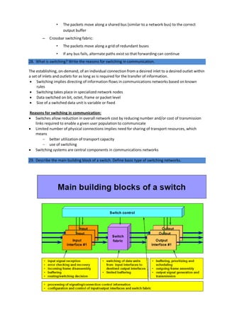 • The packets move along a shared bus (similar to a network bus) to the correct
output buffer
– Crossbar switching fabric:
• The packets move along a grid of redundant buses
• If any bus fails, alternate paths exist so that forwarding can continue
28. What is switching? Write the reasons for switching in communication.
The establishing, on-demand, of an individual connection from a desired inlet to a desired outlet within
a set of inlets and outlets for as long as is required for the transfer of information.
 Switching implies directing of information flows in communications networks based on known
rules
 Switching takes place in specialized network nodes
 Data switched on bit, octet, frame or packet level
 Size of a switched data unit is variable or fixed
Reasons for switching in communication:
 Switches allow reduction in overall network cost by reducing number and/or cost of transmission
links required to enable a given user population to communicate
 Limited number of physical connections implies need for sharing of transport resources, which
means
 better utilization of transport capacity
 use of switching
 Switching systems are central components in communications networks
29. Describe the main building block of a switch. Define basic type of switching networks.
 