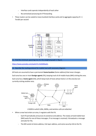 – Interface cards operate independently of each other
– No centralized processing for IP forwarding
• These routers can be scaled to many hundred interface cards and to aggregate capacity of > 1
Terabit per second
11. Find the minimum spanning tree for the weighted graph in figure.
https://www.youtube.com/watch?v=3isltkMwxEs
12. Describe the routing protocol for mobile host with necessary diagram.
All hosts are assumed to have a permanent home location (home address) that never changes.
Each area has one or more foreign agents (FA), keeping track of all mobile hosts (MH) visiting the area.
Each area has a home agent (HA), which keep track of hosts whose home is in the area but are
currently visiting another area.
A WAN to which LANs, MANs, and wireless cells are attached
• When a new host enters an area, it registers with the FA.
– Each FA periodically announces its existence and address. The newly-arrived mobile host
(MH) waits for one of these messages. If no message is received, it broadcasts a message
and asks for FAs.
– The MH sends its home address, link layer address, and some security info to the FA.
Interface
Cards CPU
Memory
Route
Processor
Memory
Route
Processing
MAC
Switch
Fabric
Interface
Switch
Fabric
Memory
Route
Processing
MAC
Switch
Fabric
Interface
 