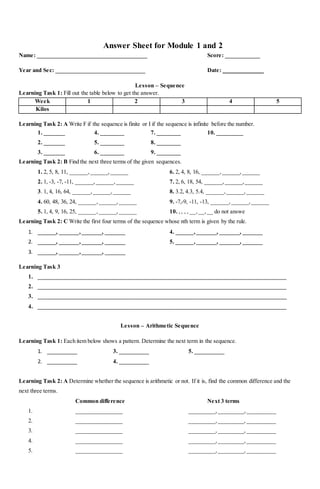 Answer Sheet for Module 1 and 2
Name: ______________________________________ Score: ____________
Year and Sec: _______________________________ Date: ______________
Lesson – Sequence
Learning Task 1: Fill out the table below to get the answer.
Week 1 2 3 4 5
Kilos
Learning Task 2: A Write F if the sequence is finite or I if the sequence is infinite before the number.
1. _______ 4. ________ 7. ________ 10. _________
2. _______ 5. ________ 8. ________
3. _______ 6. ________ 9. ________
Learning Task 2: B Find the next three terms of the given sequences.
1. 2, 5, 8, 11, ______,______,______ 6. 2, 4, 8, 16, ______,______,______
2. 1, -3, -7, -11, ______,______,______ 7. 2, 6, 18, 54, ______,______,______
3. 1, 4, 16, 64, ______,______,______ 8. 3.2, 4.3, 5.4, ______,______,______
4. 60, 48, 36, 24, ______,______,______ 9. -7,-9, -11, -13, ______,______,______
5. 1, 4, 9, 16, 25, ______,______,______ 10. ,, , , __,__,__ do not answe
Learning Task 2: C Write the first four terms of the sequence whose nth term is given by the rule.
1. ______, _______,_______, _______ 4. ______,_______, _______, _______
2. ______, _______,_______, _______ 5. ______,_______, _______, _______
3. ______, _______,_______, _______
Learning Task 3
1. ______________________________________________________________________________________
2. ______________________________________________________________________________________
3. ______________________________________________________________________________________
4. ______________________________________________________________________________________
Lesson – Arithmetic Sequence
Learning Task 1: Each item below shows a pattern. Determine the next term in the sequence.
1. __________ 3. __________ 5. __________
2. __________ 4. __________
Learning Task 2: A Determine whether the sequence is arithmetic or not. If it is, find the common difference and the
next three terms.
Common difference Next 3 terms
1. ________________ _________, _________,__________
2. ________________ _________,_________,__________
3. ________________ _________,_________,__________
4. ________________ _________,_________,__________
5. ________________ _________,_________,__________
 