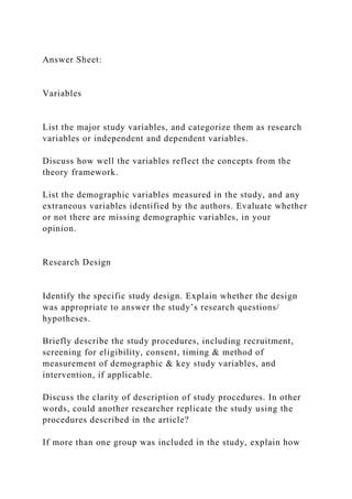 Answer Sheet:
Variables
List the major study variables, and categorize them as research
variables or independent and dependent variables.
Discuss how well the variables reflect the concepts from the
theory framework.
List the demographic variables measured in the study, and any
extraneous variables identified by the authors. Evaluate whether
or not there are missing demographic variables, in your
opinion.
Research Design
Identify the specific study design. Explain whether the design
was appropriate to answer the study’s research questions/
hypotheses.
Briefly describe the study procedures, including recruitment,
screening for eligibility, consent, timing & method of
measurement of demographic & key study variables, and
intervention, if applicable.
Discuss the clarity of description of study procedures. In other
words, could another researcher replicate the study using the
procedures described in the article?
If more than one group was included in the study, explain how
 