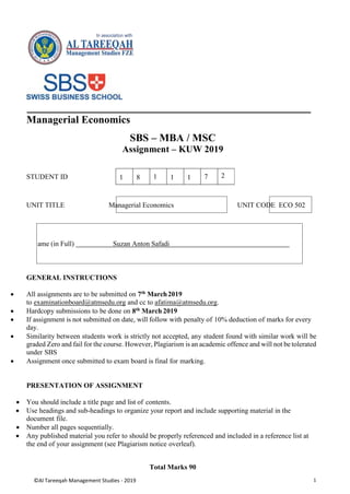 ©Al Tareeqah Management Studies - 2019 1
Managerial Economics
SBS – MBA / MSC
Assignment – KUW 2019
STUDENT ID
UNIT TITLE Managerial Economics UNIT CODE ECO 502
GENERAL INSTRUCTIONS
 All assignments are to be submitted on 7th March2019
to examinationboard@atmsedu.org and cc to afatima@atmsedu.org.
 Hardcopy submissions to be done on 8th March 2019
 If assignment is not submitted on date, will follow with penalty of 10% deduction of marks for every
day.
 Similarity between students work is strictly not accepted, any student found with similar work will be
graded Zero and fail for the course. However, Plagiarism is an academic offence and will not be tolerated
under SBS
 Assignment once submitted to exam board is final for marking.
PRESENTATION OF ASSIGNMENT
 You should include a title page and list of contents.
 Use headings and sub-headings to organize your report and include supporting material in the
document file.
 Number all pages sequentially.
 Any published material you refer to should be properly referenced and included in a reference list at
the end of your assignment (see Plagiarism notice overleaf).
Total Marks 90
1 8 1 1 1 7 2
ame (in Full) Suzan Anton Safadi
 