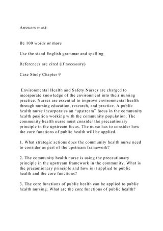 Answers must:
Be 100 words or more
Use the stand English grammar and spelling
References are cited (if necessary)
Case Study Chapter 9
Environmental Health and Safety Nurses are charged to
incorporate knowledge of the environment into their nursing
practice. Nurses are essential to improve environmental health
through nursing education, research, and practice. A public
health nurse incorporates an “upstream” focus in the community
health position working with the community population. The
community health nurse must consider the precautionary
principle in the upstream focus. The nurse has to consider how
the core functions of public health will be applied.
1. What strategic actions does the community health nurse need
to consider as part of the upstream framework?
2. The community health nurse is using the precautionary
principle in the upstream framework in the community. What is
the precautionary principle and how is it applied to public
health and the core functions?
3. The core functions of public health can be applied to public
health nursing. What are the core functions of public health?
 