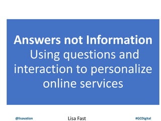 @lisavation #GCDigital
Answers not Information
Using questions and
interaction to personalize
online services
Lisa Fast
 