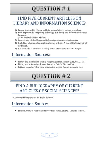 1
FIND FIVE CURRENT ARTICLES ON
LIBRARY AND INFORMATION SCIENCE?
1) Research method in Library and Information Science: A content analysis
2) How important is computing technology for library and information Science
Research.
(Mike Thelwell, Nabeil Maflahi)
3) Concept analysis for library and information science: exploring usage
4) Usability evaluation of an academic library website: A case of the University of
the Punjab.
5) ICT skills of LIS students: A survey of two library schools of the Punjab
Information Sources:
 Library and Information Science Research Journal. January 2015, vol. 37 (1)
 Library and Information Science Research, October 2015 vol.36
 Pakistan journal of library and information science, Punjab university press
FIND A BIBLIOGRAPHY OF CURRENT
ARTICLES OF SOCIAL SCIENCES?
“A London Bibliography of the Social Sciences”
Information Source:
 British Library of Political and Economic Science. (1989).. London: Mansell.
 