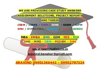 WE ARE PROVIDING CASE STUDY ANSWERS
ASSIGNMENT SOLUTIONS, PROJECT REPORTS
AND THESIS
ISBM / IIBMS / IIBM / ISMS / KSBM / NIPM
SMU / SYMBIOSIS / XAVIER / NIRM / IGNOU
MBA - EMBA - BMS - GDM - MIS - MIB
DMS - MMS - DBM - PGDBM – DBA
www.casestudies.co.in
aravind.banakar@gmail.com
ARAVIND 09901366442 – 09902787224
 