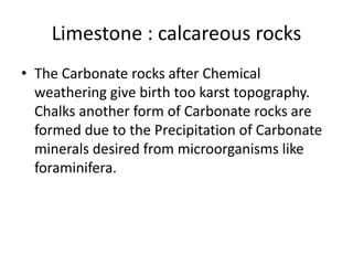 Limestone : calcareous rocks
• The Carbonate rocks after Chemical
weathering give birth too karst topography.
Chalks another form of Carbonate rocks are
formed due to the Precipitation of Carbonate
minerals desired from microorganisms like
foraminifera.
 