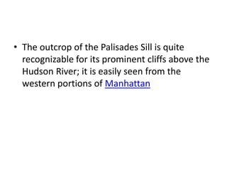 • The outcrop of the Palisades Sill is quite
recognizable for its prominent cliffs above the
Hudson River; it is easily seen from the
western portions of Manhattan
 