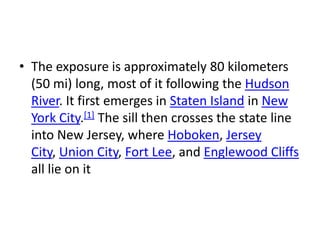 • The exposure is approximately 80 kilometers
(50 mi) long, most of it following the Hudson
River. It first emerges in Staten Island in New
York City.[1] The sill then crosses the state line
into New Jersey, where Hoboken, Jersey
City, Union City, Fort Lee, and Englewood Cliffs
all lie on it
 
