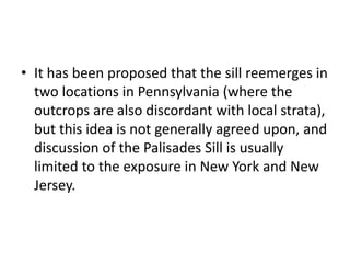 • It has been proposed that the sill reemerges in
two locations in Pennsylvania (where the
outcrops are also discordant with local strata),
but this idea is not generally agreed upon, and
discussion of the Palisades Sill is usually
limited to the exposure in New York and New
Jersey.
 