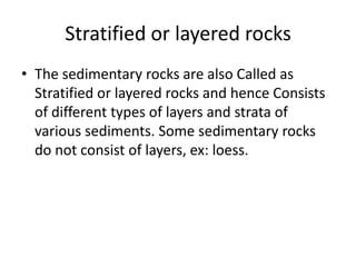 Stratified or layered rocks
• The sedimentary rocks are also Called as
Stratified or layered rocks and hence Consists
of different types of layers and strata of
various sediments. Some sedimentary rocks
do not consist of layers, ex: loess.
 
