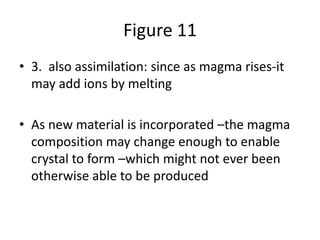 Figure 11
• 3. also assimilation: since as magma rises-it
may add ions by melting
• As new material is incorporated –the magma
composition may change enough to enable
crystal to form –which might not ever been
otherwise able to be produced
 