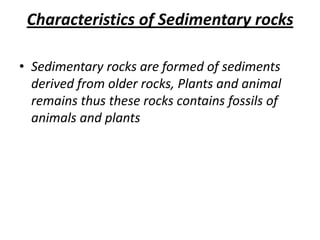Characteristics of Sedimentary rocks
• Sedimentary rocks are formed of sediments
derived from older rocks, Plants and animal
remains thus these rocks contains fossils of
animals and plants
 