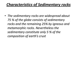 Characteristics of Sedimentary rocks
• The sedimentary rocks are widespread about
75 % of the globe consists of sedimentary
rocks and the remaining 25% by igneous and
metamorphic rocks. Nevertheless the
sedimentary constitute only 5 % of the
composition of earth’s crust
 