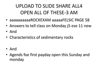 UPLOAD TO SLIDE SHARE ALL4
OPEN ALL OF THESE-3 AM
• aaaaaaaaaaROCKEXAM aaaaaFELSIC PAGE 58
• Answers to tell class on Monday j5 ese 11 new
• And
• Characteristics of sedimentary rocks
• And
• Agends foe first payday open this Sunday and
monday
 