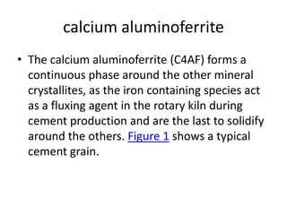 calcium aluminoferrite
• The calcium aluminoferrite (C4AF) forms a
continuous phase around the other mineral
crystallites, as the iron containing species act
as a fluxing agent in the rotary kiln during
cement production and are the last to solidify
around the others. Figure 1 shows a typical
cement grain.
 