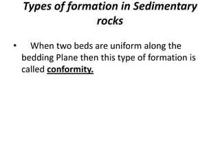 Types of formation in Sedimentary
rocks
• When two beds are uniform along the
bedding Plane then this type of formation is
called conformity.
 