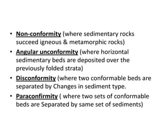 • Non-conformity (where sedimentary rocks
succeed igneous & metamorphic rocks)
• Angular unconformity (where horizontal
sedimentary beds are deposited over the
previously folded strata)
• Disconformity (where two conformable beds are
separated by Changes in sediment type.
• Paraconfirmity ( where two sets of conformable
beds are Separated by same set of sediments)
 