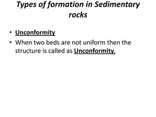 Types of formation in Sedimentary
rocks
• Unconformity
• When two beds are not uniform then the
structure is called as Unconformity.
 