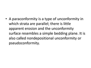 • A paraconformity is a type of unconformity in
which strata are parallel; there is little
apparent erosion and the unconformity
surface resembles a simple bedding plane. It is
also called nondepositional unconformity or
pseudoconformity.
 