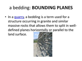a bedding: BOUNDING PLANES
• In a quarry, a bedding is a term used for a
structure occurring in granite and similar
massive rocks that allows them to split in well-
defined planes horizontally or parallel to the
land surface.
 