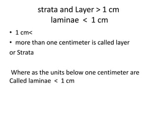 strata and Layer > 1 cm
laminae < 1 cm
• 1 cm<
• more than one centimeter is called layer
or Strata
Where as the units below one centimeter are
Called laminae < 1 cm
 