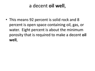 a decent oil well,
• This means 92 percent is solid rock and 8
percent is open space containing oil, gas, or
water. Eight percent is about the minimum
porosity that is required to make a decent oil
well,
 