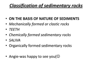 Classification of sedimentary rocks
• ON THE BASIS OF NATURE OF SEDIMENTS
• Mechanically formed or clastic rocks
• TEETH
• Chemically formed sedimentary rocks
• SALIVA
• Organically formed sedimentary rocks
• Angie-was happy to see you(
 