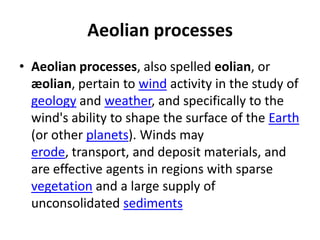 Aeolian processes
• Aeolian processes, also spelled eolian, or
æolian, pertain to wind activity in the study of
geology and weather, and specifically to the
wind's ability to shape the surface of the Earth
(or other planets). Winds may
erode, transport, and deposit materials, and
are effective agents in regions with sparse
vegetation and a large supply of
unconsolidated sediments
 