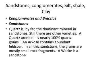 Sandstones, conglomerates, Silt, shale,
Clay
• Conglomerates and Breccias
• Sandstones
• Quartz is, by far, the dominant mineral in
sandstones. Still there are other varieties. A
Quartz arenite – is nearly 100% quartz
grains. An Arkose contains abundant
feldspar. In a lithic sandstone, the grains are
mostly small rock fragments. A Wacke is a
sandstone
 