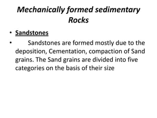 Mechanically formed sedimentary
Rocks
• Sandstones
• Sandstones are formed mostly due to the
deposition, Cementation, compaction of Sand
grains. The Sand grains are divided into five
categories on the basis of their size
 
