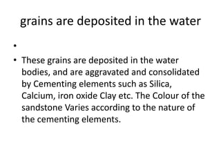 grains are deposited in the water
•
• These grains are deposited in the water
bodies, and are aggravated and consolidated
by Cementing elements such as Silica,
Calcium, iron oxide Clay etc. The Colour of the
sandstone Varies according to the nature of
the cementing elements.
 