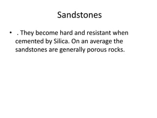 Sandstones
• . They become hard and resistant when
cemented by Silica. On an average the
sandstones are generally porous rocks.
 