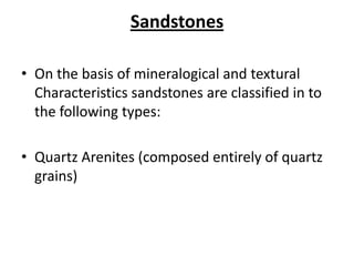 Sandstones
• On the basis of mineralogical and textural
Characteristics sandstones are classified in to
the following types:
• Quartz Arenites (composed entirely of quartz
grains)
 